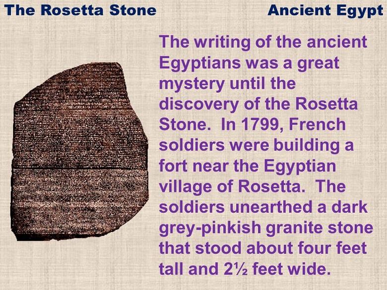 The writing of the ancient Egyptians was a great mystery until the discovery of the Rosetta Stone. In 1799, French soldiers were building a fort near the Egyptian village of Rosetta. The soldiers unearthed a dark grey-pinkish granite stone that stood about four feet tall and 2½ feet wide.